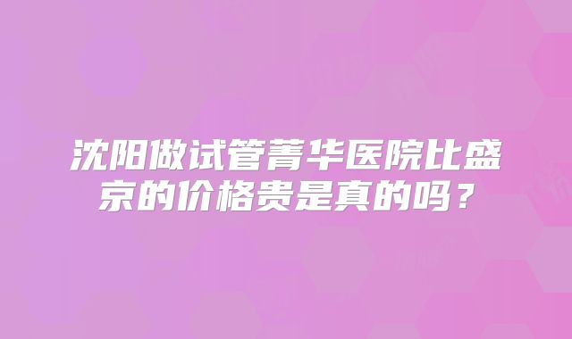 沈阳做试管菁华医院比盛京的价格贵是真的吗？