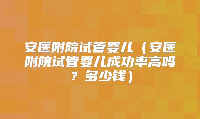 安医附院试管婴儿（安医附院试管婴儿成功率高吗？多少钱）