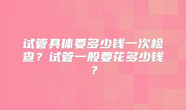 试管具体要多少钱一次检查？试管一般要花多少钱？