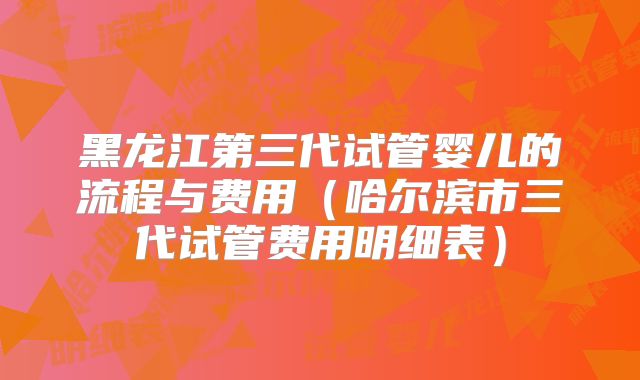 黑龙江第三代试管婴儿的流程与费用(哈尔滨市三代试管费用明细表)