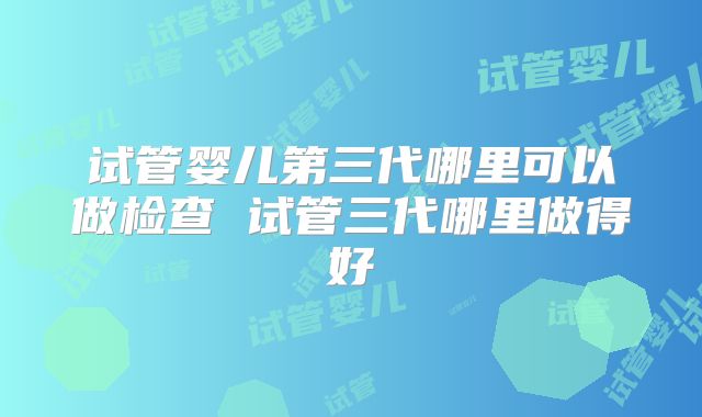 试管婴儿第三代哪里可以做检查 试管三代哪里做得好