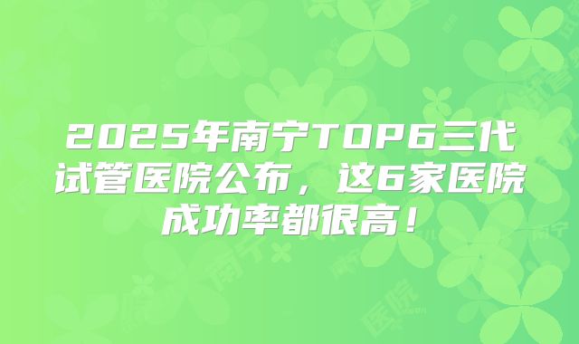 2025年南宁TOP6三代试管医院公布，这6家医院成功率都很高！