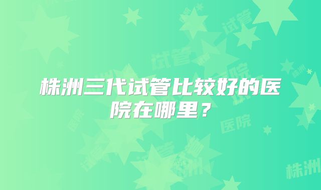 株洲三代试管比较好的医院在哪里?