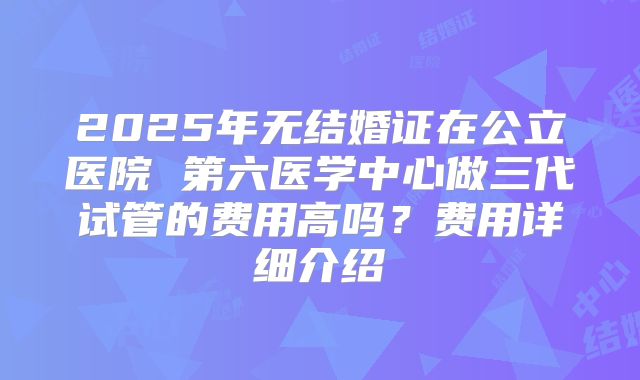 2025年无结婚证在公立医院 第六医学中心做三代试管的费用高吗？费用详细介绍