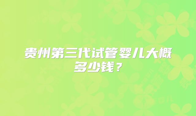 贵州第三代试管婴儿大概多少钱？
