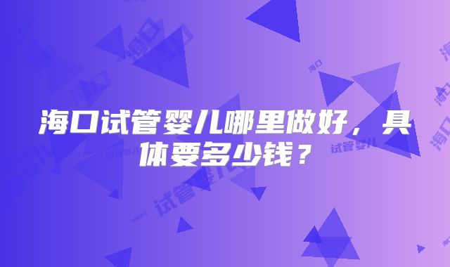 海口试管婴儿哪里做好,具体要多少钱?