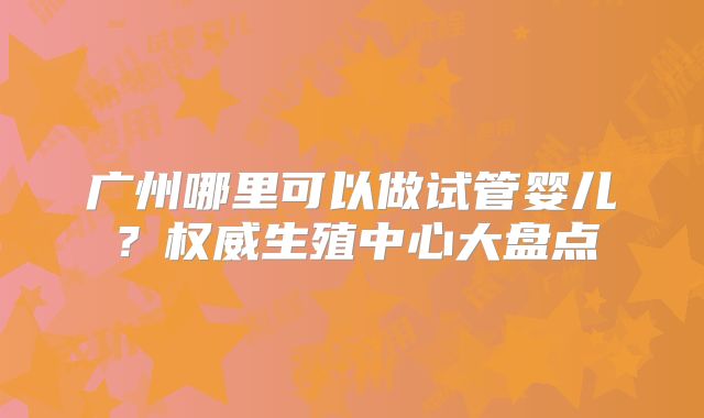 广州哪里可以做试管婴儿?权威生殖中心大盘点