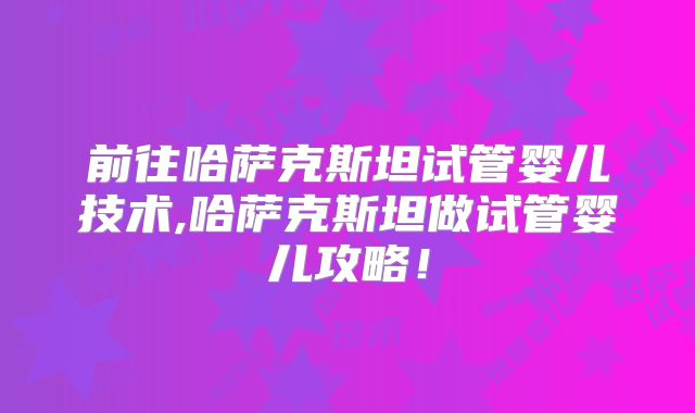 前往哈萨克斯坦试管婴儿技术,哈萨克斯坦做试管婴儿攻略！