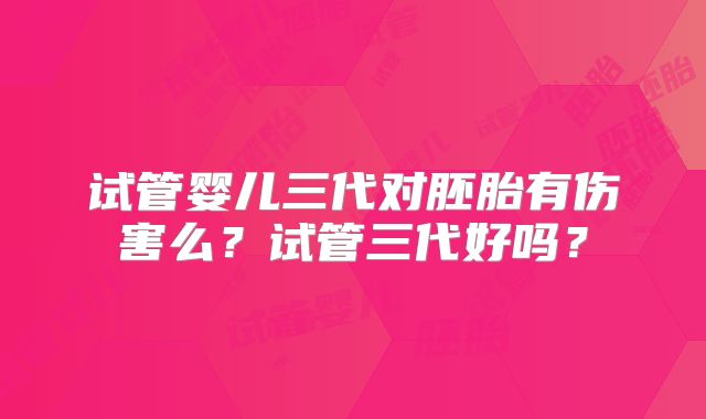 试管婴儿三代对胚胎有伤害么？试管三代好吗？