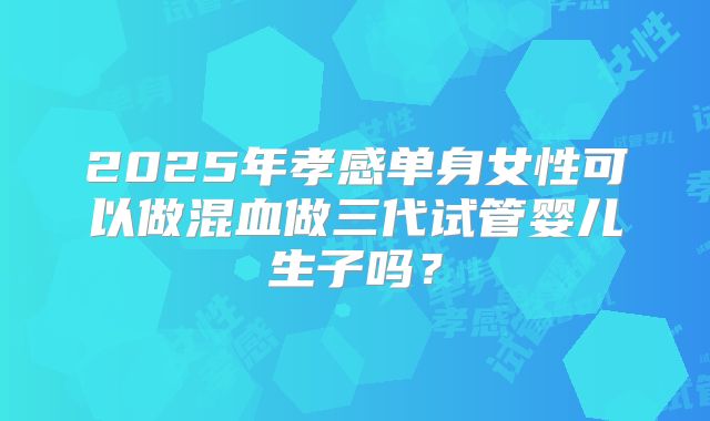 2025年孝感单身女性可以做混血做三代试管婴儿生子吗？