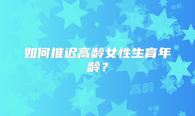 如何推迟高龄女性生育年龄?