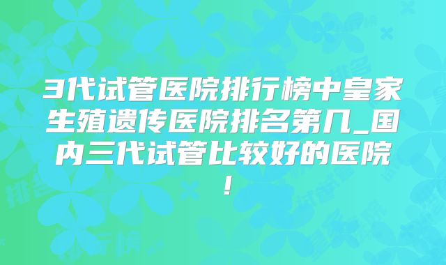 3代试管医院排行榜中皇家生殖遗传医院排名第几_国内三代试管比较好的医院！