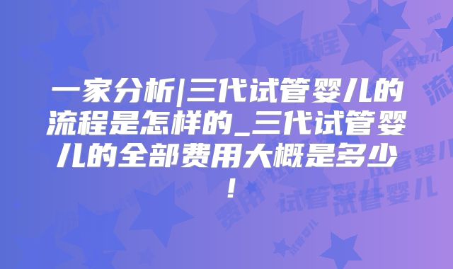 一家分析|三代试管婴儿的流程是怎样的_三代试管婴儿的全部费用大概是多少！