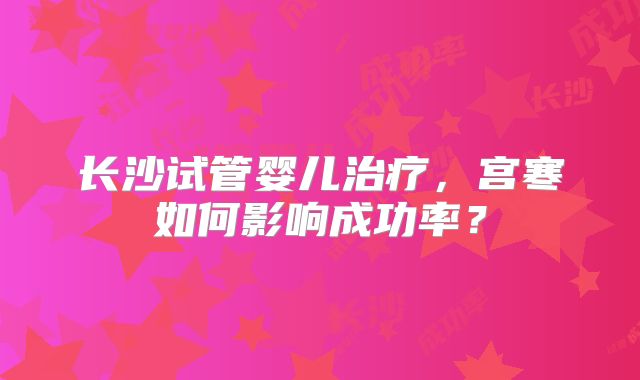 长沙试管婴儿治疗，宫寒如何影响成功率？