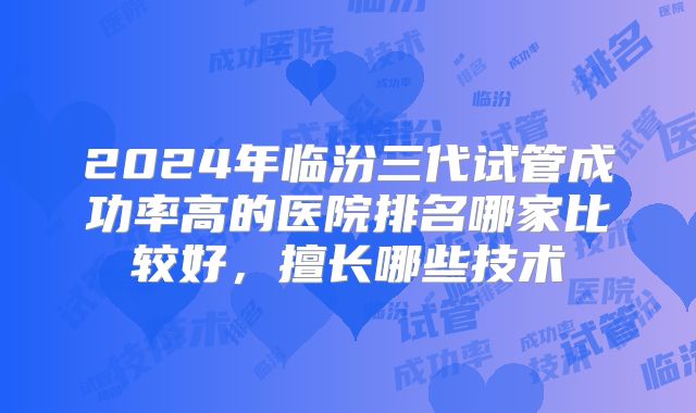 2024年临汾三代试管成功率高的医院排名哪家比较好，擅长哪些技术