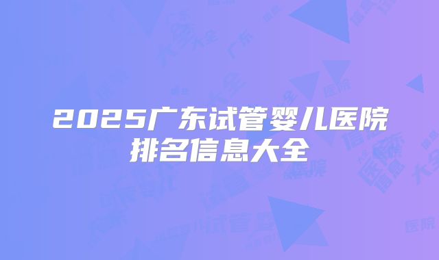 2025广东试管婴儿医院排名信息大全