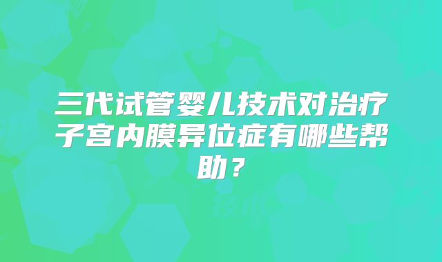 三代试管婴儿技术对治疗子宫内膜异位症有哪些帮助？