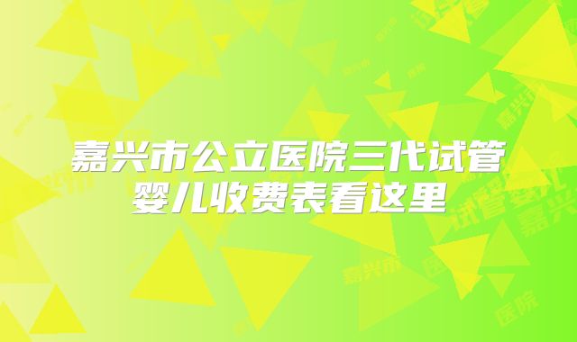 嘉兴市公立医院三代试管婴儿收费表看这里