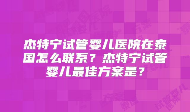 杰特宁试管婴儿医院在泰国怎么联系？杰特宁试管婴儿最佳方案是？