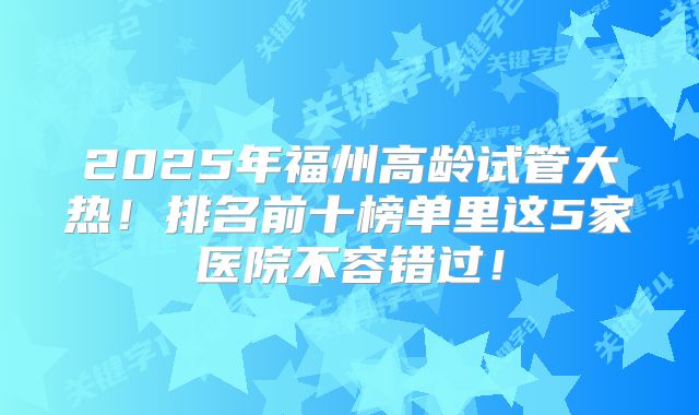 2025年福州高龄试管大热!排名前十榜单里这5家医院不容错过!