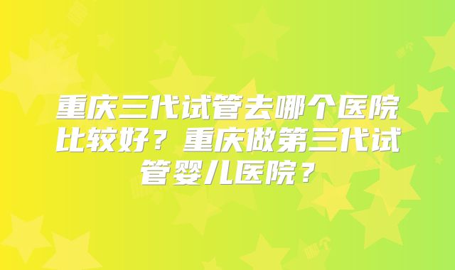 重庆三代试管去哪个医院比较好？重庆做第三代试管婴儿医院？