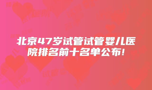 北京47岁试管试管婴儿医院排名前十名单公布!