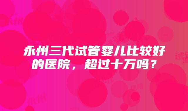 永州三代试管婴儿比较好的医院，超过十万吗？