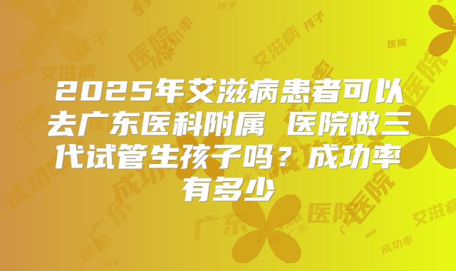 2025年艾滋病患者可以去广东医科附属 医院做三代试管生孩子吗？成功率有多少