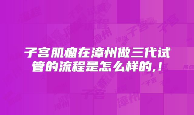 子宫肌瘤在漳州做三代试管的流程是怎么样的,！