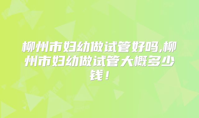 柳州市妇幼做试管好吗,柳州市妇幼做试管大概多少钱！