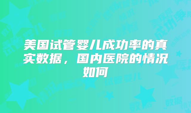 美国试管婴儿成功率的真实数据，国内医院的情况如何