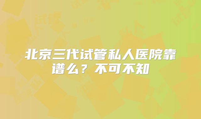 北京三代试管私人医院靠谱么？不可不知