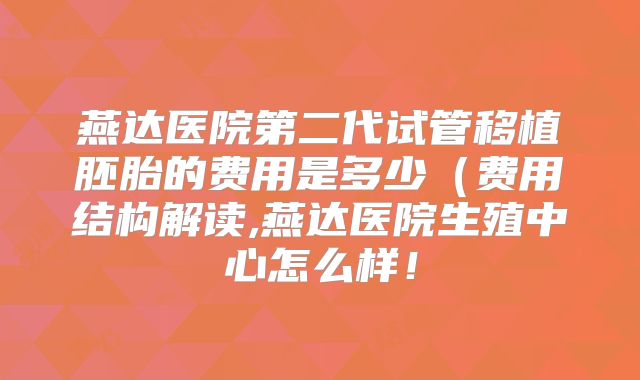 燕达医院第二代试管移植胚胎的费用是多少(费用结构解读,燕达医院生殖中心怎么样!