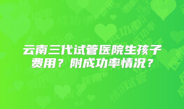云南三代试管医院生孩子费用？附成功率情况？