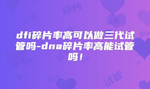 dfi碎片率高可以做三代试管吗-dna碎片率高能试管吗！