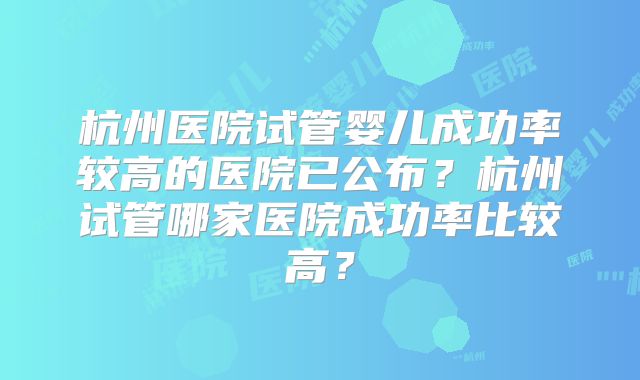 杭州医院试管婴儿成功率较高的医院已公布？杭州试管哪家医院成功率比较高？