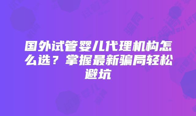 国外试管婴儿代理机构怎么选？掌握最新骗局轻松避坑