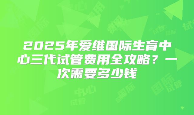 2025年爱维国际生育中心三代试管费用全攻略？一次需要多少钱