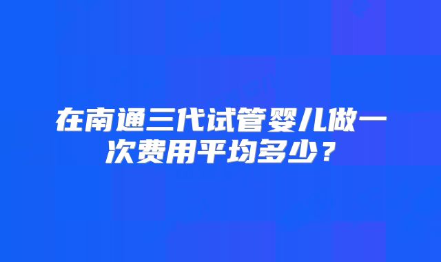 在南通三代试管婴儿做一次费用平均多少？