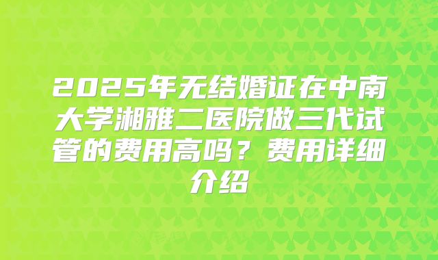 2025年无结婚证在中南大学湘雅二医院做三代试管的费用高吗？费用详细介绍
