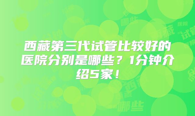 西藏第三代试管比较好的医院分别是哪些？1分钟介绍5家！