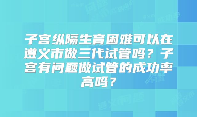 子宫纵隔生育困难可以在遵义市做三代试管吗？子宫有问题做试管的成功率高吗？