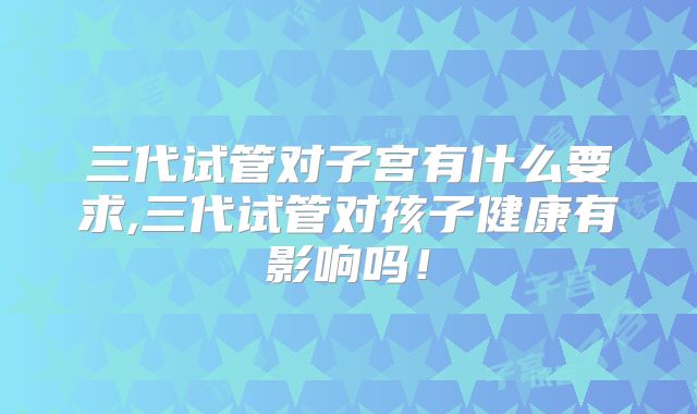 三代试管对子宫有什么要求,三代试管对孩子健康有影响吗!