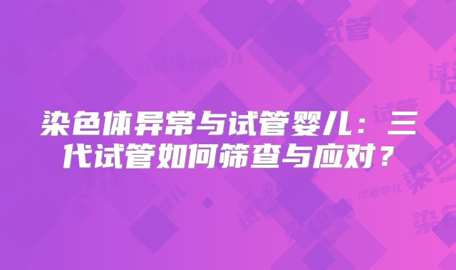 染色体异常与试管婴儿：三代试管如何筛查与应对？