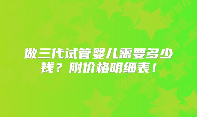 做三代试管婴儿需要多少钱？附价格明细表！