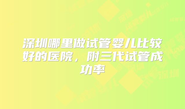 深圳哪里做试管婴儿比较好的医院，附三代试管成功率
