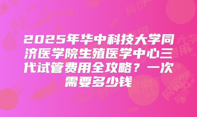 2025年华中科技大学同济医学院生殖医学中心三代试管费用全攻略?一次需要多少钱