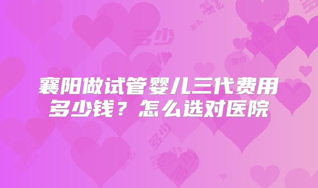 襄阳做试管婴儿三代费用多少钱?怎么选对医院