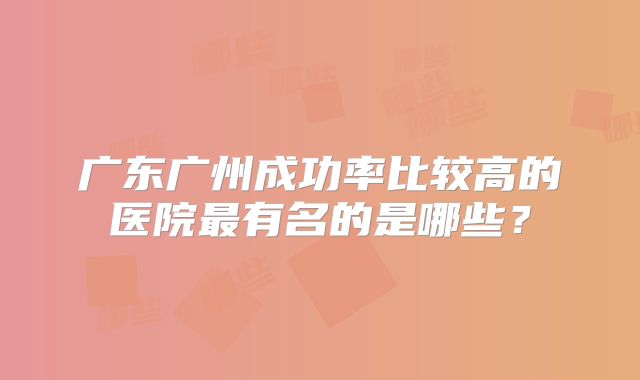 广东广州成功率比较高的医院最有名的是哪些?
