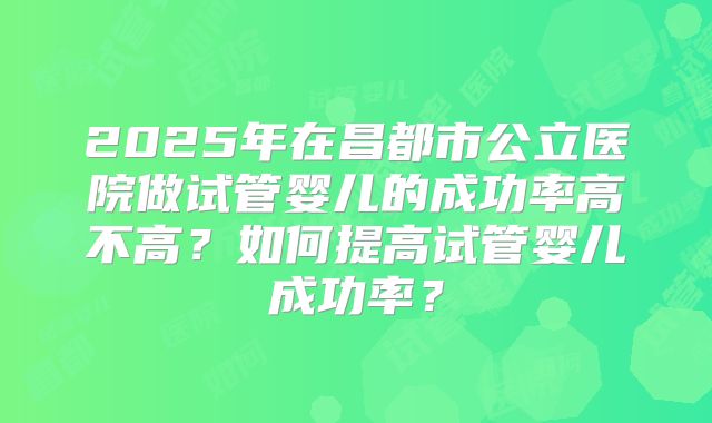 2025年在昌都市公立医院做试管婴儿的成功率高不高?如何提高试管婴儿成功率?
